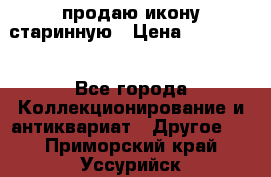 продаю икону старинную › Цена ­ 300 000 - Все города Коллекционирование и антиквариат » Другое   . Приморский край,Уссурийск г.